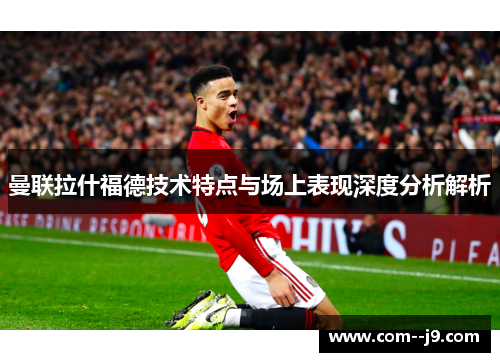 曼联拉什福德技术特点与场上表现深度分析解析