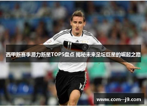 西甲新赛季潜力新星TOP5盘点 揭秘未来足坛巨星的崛起之路