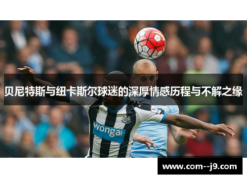 贝尼特斯与纽卡斯尔球迷的深厚情感历程与不解之缘 贝尼特斯与纽卡斯尔球迷的深厚情感历程与不解之缘
