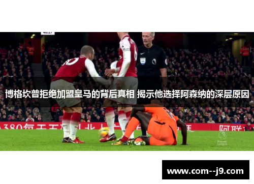 博格坎普拒绝加盟皇马的背后真相 揭示他选择阿森纳的深层原因