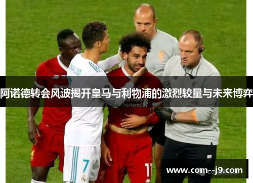 阿诺德转会风波揭开皇马与利物浦的激烈较量与未来博弈 阿诺德转会风波揭开皇马与利物浦的激烈较量与未来博弈