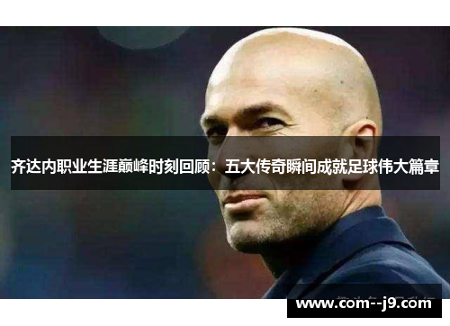 齐达内职业生涯巅峰时刻回顾：五大传奇瞬间成就足球伟大篇章