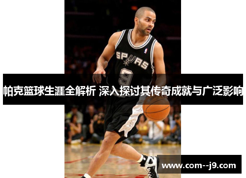 帕克篮球生涯全解析 深入探讨其传奇成就与广泛影响