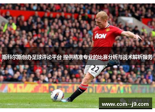 斯科尔斯创办足球评论平台 提供精准专业的比赛分析与战术解析服务 斯科尔斯创办足球评论平台 提供精准专业的比赛分析与战术解析服务