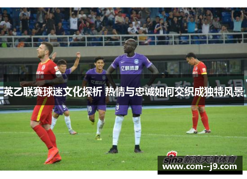 英乙联赛球迷文化探析 热情与忠诚如何交织成独特风景