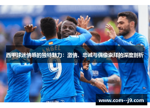 西甲球迷情感的独特魅力：激情、忠诚与偶像崇拜的深度剖析