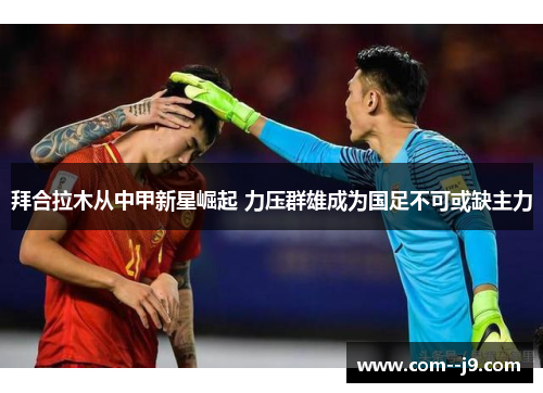 拜合拉木从中甲新星崛起 力压群雄成为国足不可或缺主力 拜合拉木从中甲新星崛起 力压群雄成为国足不可或缺主力