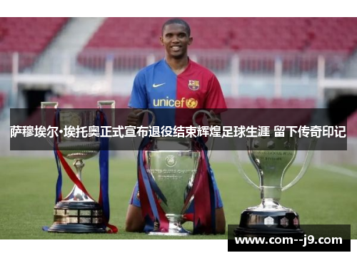 萨穆埃尔·埃托奥正式宣布退役结束辉煌足球生涯 留下传奇印记 萨穆埃尔·埃托奥正式宣布退役结束辉煌足球生涯 留下传奇印记