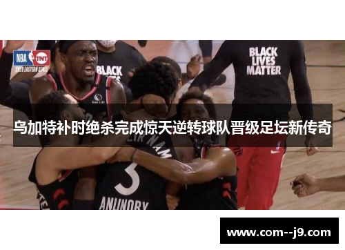 乌加特补时绝杀完成惊天逆转球队晋级足坛新传奇