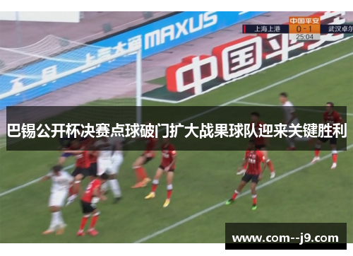 巴锡公开杯决赛点球破门扩大战果球队迎来关键胜利