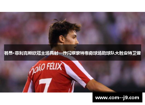 若昂·菲利克斯欧冠主场两射一传闪耀蒙特惠奇球场助球队大胜安特卫普