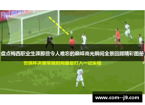 盘点梅西职业生涯那些令人难忘的巅峰高光瞬间全景回顾精彩图册