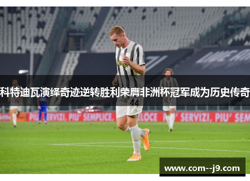 科特迪瓦演绎奇迹逆转胜利荣膺非洲杯冠军成为历史传奇 科特迪瓦演绎奇迹逆转胜利荣膺非洲杯冠军成为历史传奇