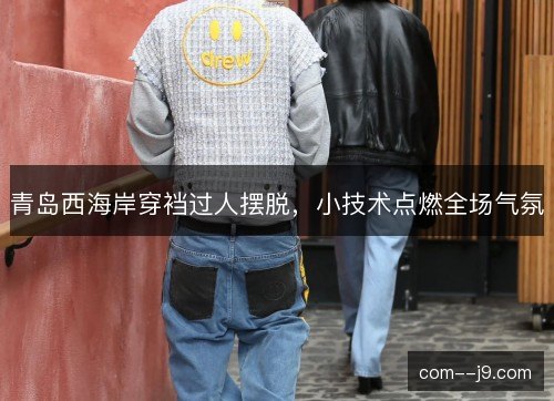 青岛西海岸穿裆过人摆脱，小技术点燃全场气氛